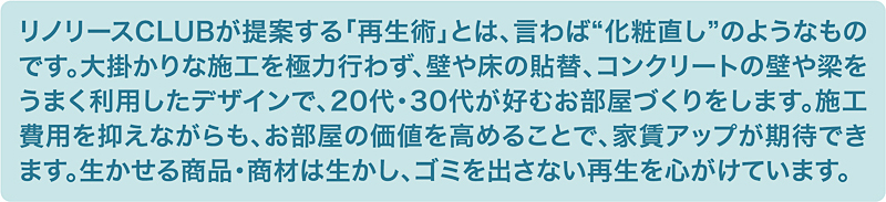 リノリースCLUBが提案する「再生術」とは、言わば“化粧直し”のようなものです。大掛かりな施工を極力行わず、壁や床の貼替、コンクリートの壁や梁をうまく利用したデザインで、20代・30代が好むお部屋づくりをします。施工費用を抑えながらも、お部屋の価値を高めることで、家賃アップが期待でき増す。生かせる商品・商材は生かし、ゴミを出さない再生を心がけています。