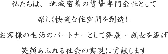 私たちは、地域密着の賃貸専門会社として楽しく快適な住空間を創造しお客様の生活のパートナーとして発展・成長を遂げ笑顔あふれる社会の実現に貢献します