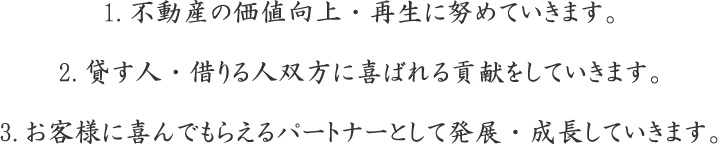 1.不動産の価値向上・再生に努めていきます。2.貸す人・借りる人双方に喜ばれる貢献をしていきます。3.お客様に喜んでもらえるパートナーとして発展・成長していきます。