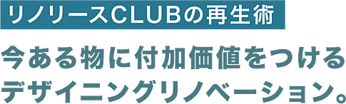 リノリースCLUBの再生術 今ある物に付加価値をつけるデザイニングリノベーション。