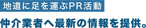 地道に足を運ぶPR活動 仲介業者へ最新の情報を提供。